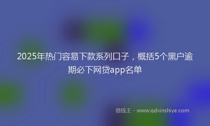 2025年热门容易下款系列口子，概括5个黑户逾期必下网贷app名单