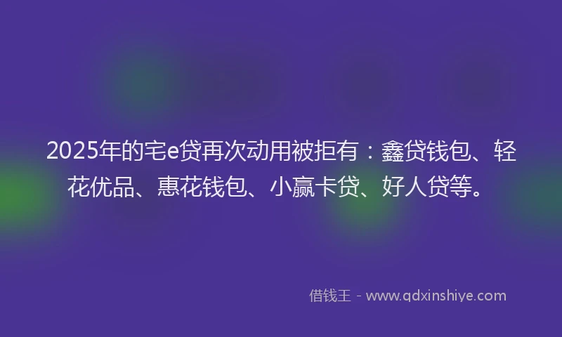 2025年的宅e贷再次动用被拒有：鑫贷钱包、轻花优品、惠花钱包、小赢卡贷、好人贷等。