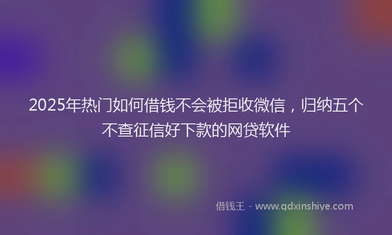 2025年热门如何借钱不会被拒收微信，归纳五个不查征信好下款的网贷软件