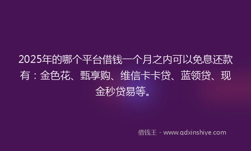 2025年的哪个平台借钱一个月之内可以免息还款有：金色花、甄享购、维信卡卡贷、蓝领贷、现金秒贷易等。