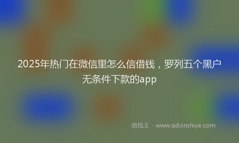 2025年热门在微信里怎么信借钱，罗列五个黑户无条件下款的app