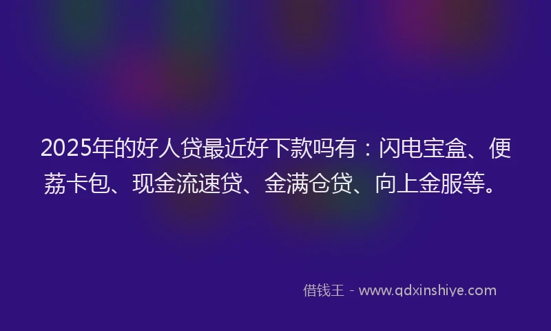 2025年的好人贷最近好下款吗有：闪电宝盒、便荔卡包、现金流速贷、金满仓贷、向上金服等。