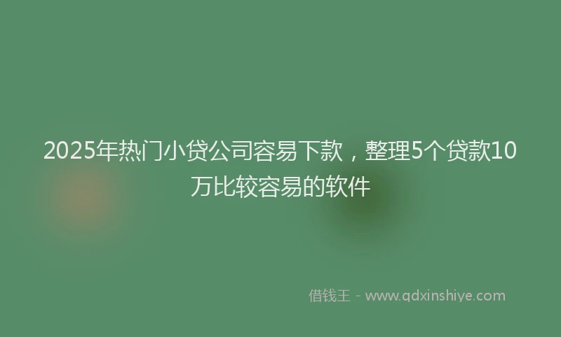 2025年热门小贷公司容易下款，整理5个贷款10万比较容易的软件