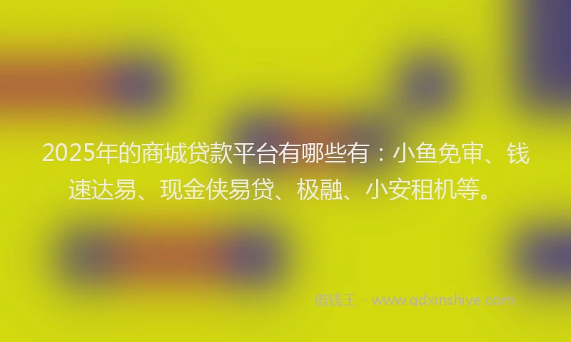 2025年的商城贷款平台有哪些有：小鱼免审、钱速达易、现金侠易贷、极融、小安租机等。