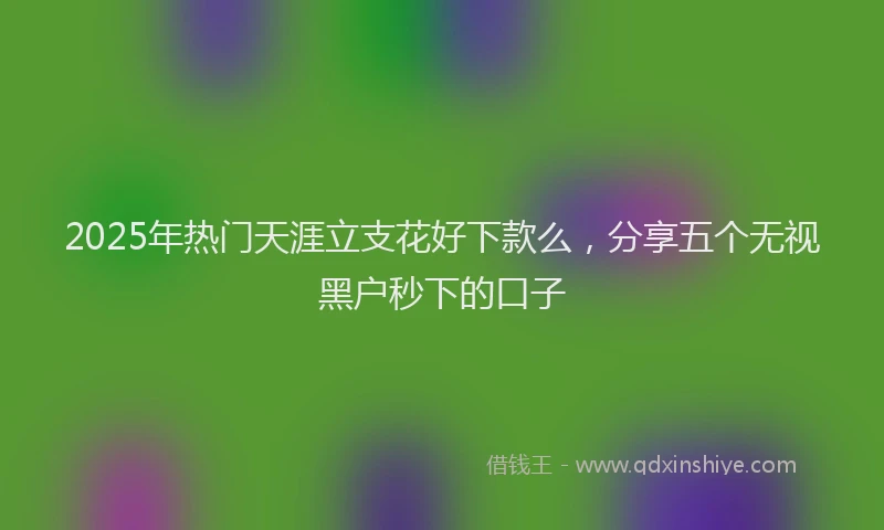 2025年热门天涯立支花好下款么，分享五个无视黑户秒下的口子