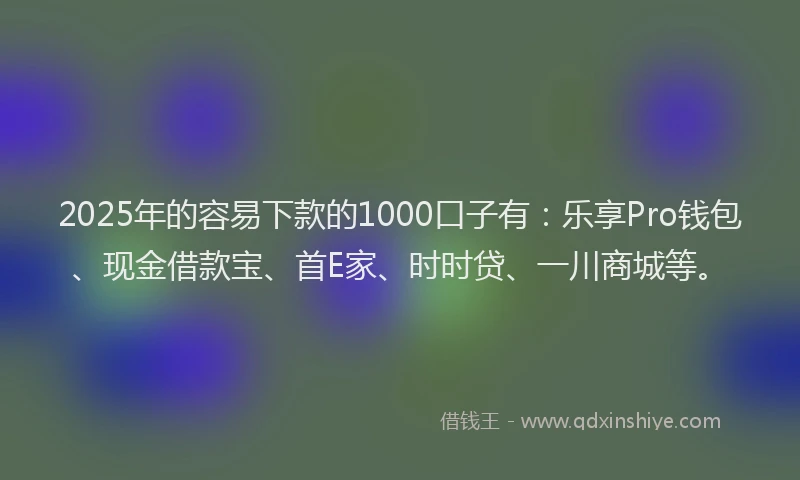 2025年的容易下款的1000口子有：乐享Pro钱包、现金借款宝、首E家、时时贷、一川商城等。
