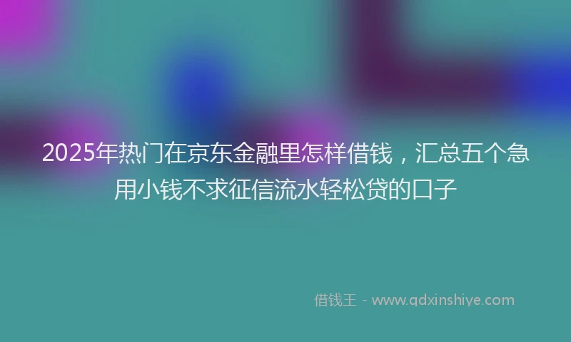 2025年热门在京东金融里怎样借钱，汇总五个急用小钱不求征信流水轻松贷的口子