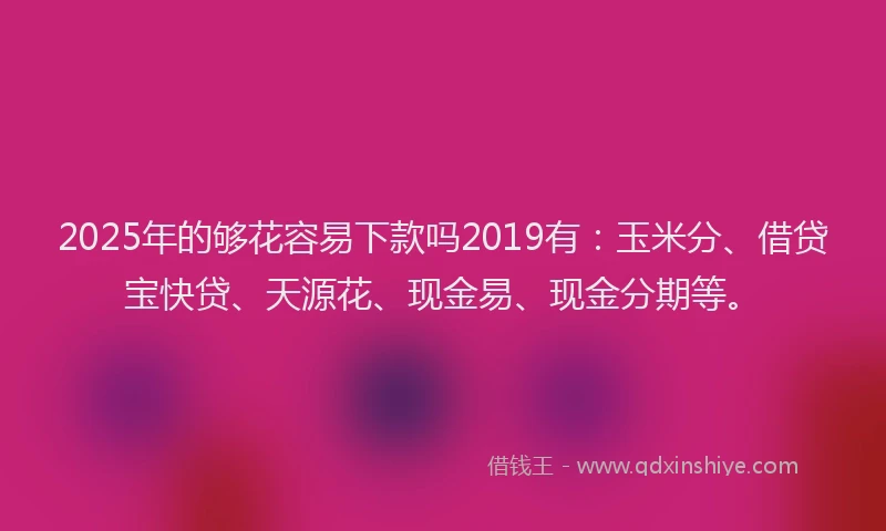 2025年的够花容易下款吗2019有：玉米分、借贷宝快贷、天源花、现金易、现金分期等。
