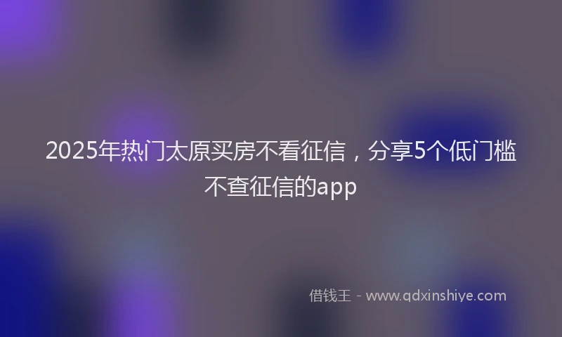 2025年热门太原买房不看征信，分享5个低门槛不查征信的app