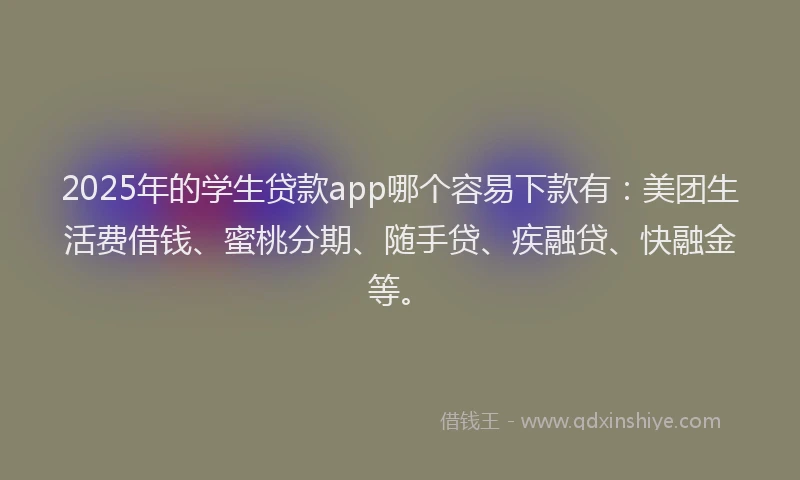2025年的学生贷款app哪个容易下款有：美团生活费借钱、蜜桃分期、随手贷、疾融贷、快融金等。