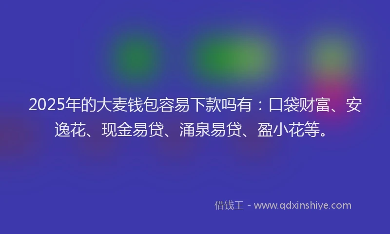2025年的大麦钱包容易下款吗有：口袋财富、安逸花、现金易贷、涌泉易贷、盈小花等。