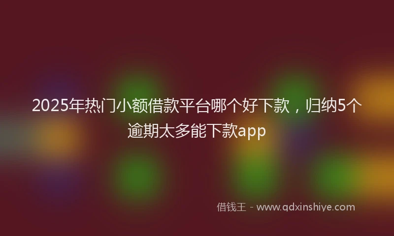 2025年热门小额借款平台哪个好下款，归纳5个逾期太多能下款app