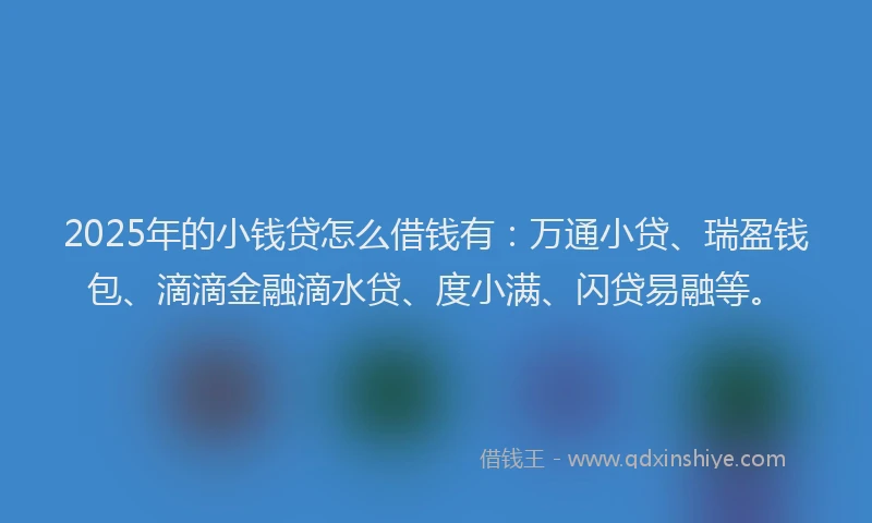 2025年的小钱贷怎么借钱有：万通小贷、瑞盈钱包、滴滴金融滴水贷、度小满、闪贷易融等。