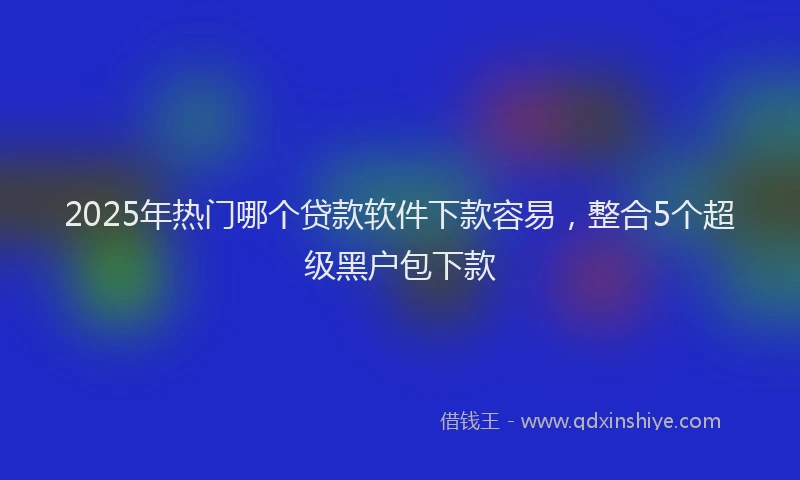 2025年热门哪个贷款软件下款容易，整合5个超级黑户包下款