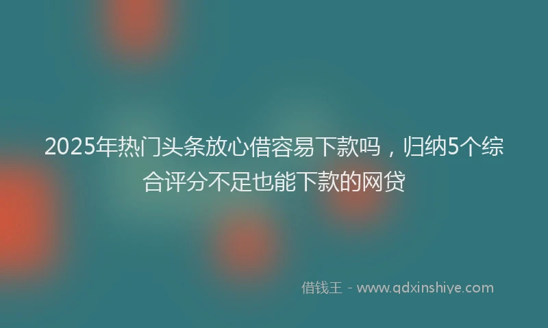 2025年热门头条放心借容易下款吗，归纳5个综合评分不足也能下款的网贷