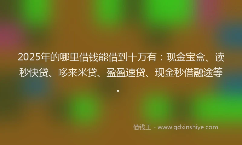 2025年的哪里借钱能借到十万有：现金宝盒、读秒快贷、哆来米贷、盈盈速贷、现金秒借融途等。