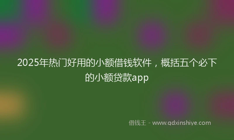 2025年热门好用的小额借钱软件，概括五个必下的小额贷款app