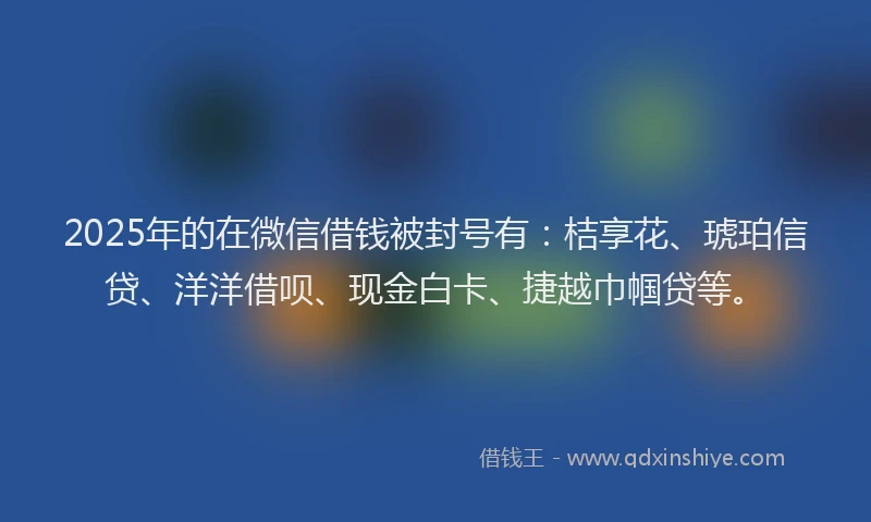 2025年的在微信借钱被封号有：桔享花、琥珀信贷、洋洋借呗、现金白卡、捷越巾帼贷等。