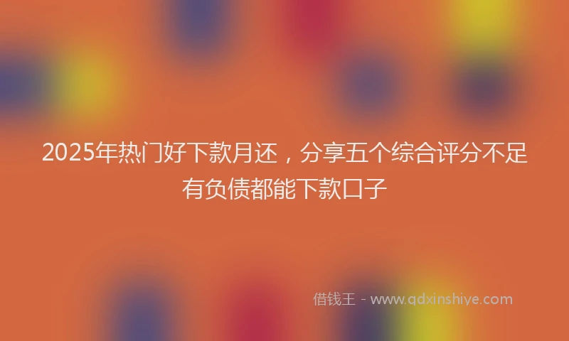 2025年热门好下款月还，分享五个综合评分不足有负债都能下款口子