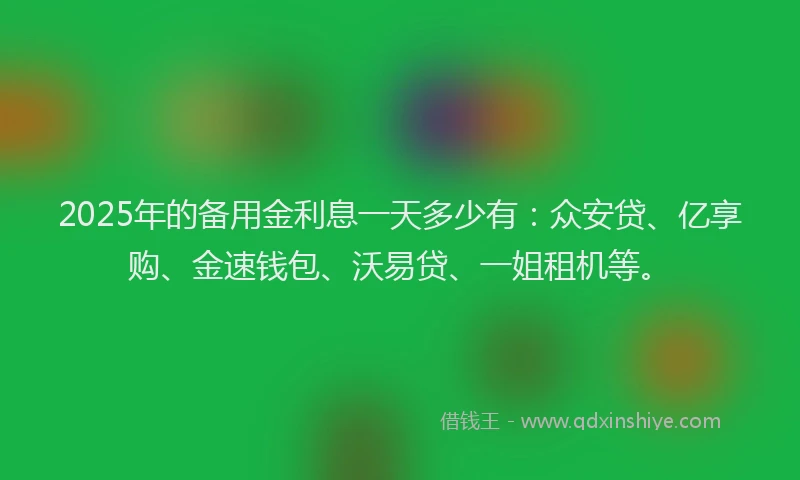 2025年的备用金利息一天多少有：众安贷、亿享购、金速钱包、沃易贷、一姐租机等。