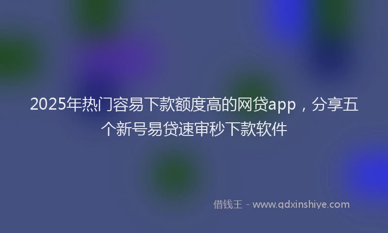 2025年热门容易下款额度高的网贷app，分享五个新号易贷速审秒下款软件