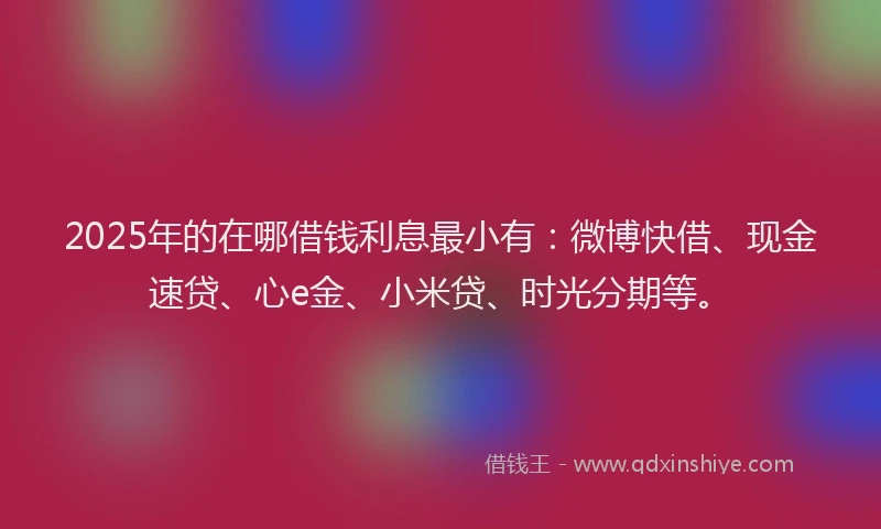 2025年的在哪借钱利息最小有：微博快借、现金速贷、心e金、小米贷、时光分期等。