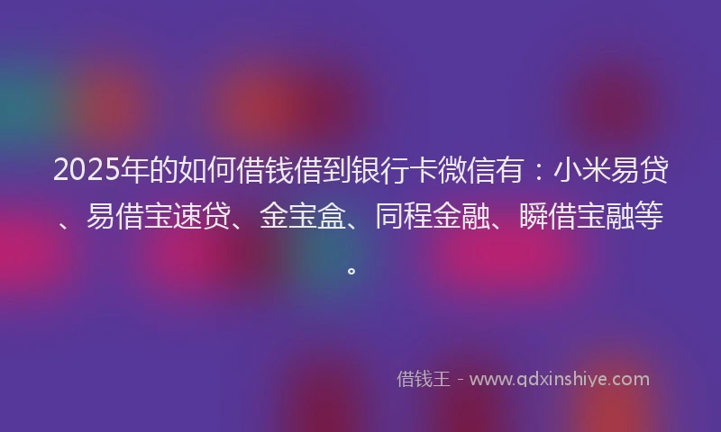 2025年的如何借钱借到银行卡微信有：小米易贷、易借宝速贷、金宝盒、同程金融、瞬借宝融等。