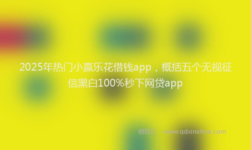 2025年热门小赢乐花借钱app，概括五个无视征信黑白100%秒下网贷app