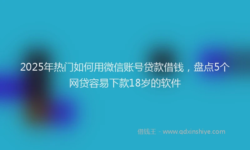 2025年热门如何用微信账号贷款借钱，盘点5个网贷容易下款18岁的软件