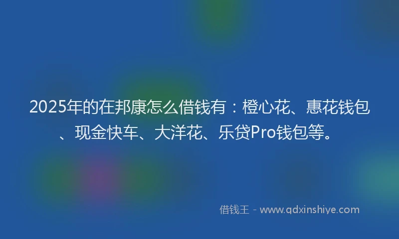 2025年的在邦康怎么借钱有：橙心花、惠花钱包、现金快车、大洋花、乐贷Pro钱包等。