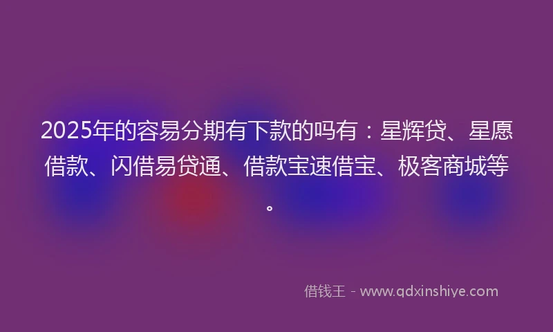2025年的容易分期有下款的吗有：星辉贷、星愿借款、闪借易贷通、借款宝速借宝、极客商城等。