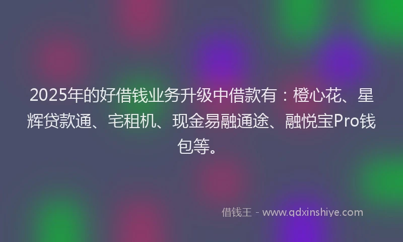 2025年的好借钱业务升级中借款有：橙心花、星辉贷款通、宅租机、现金易融通途、融悦宝Pro钱包等。