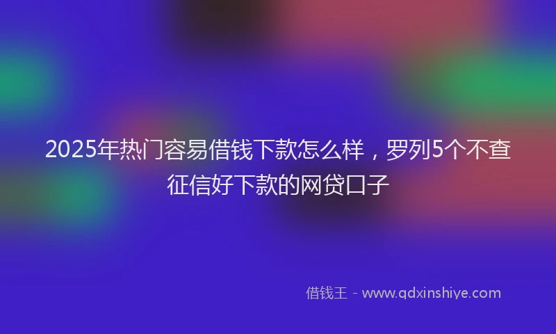 2025年热门容易借钱下款怎么样，罗列5个不查征信好下款的网贷口子