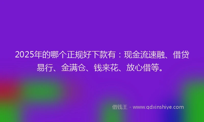 2025年的哪个正规好下款有：现金流速融、借贷易行、金满仓、钱来花、放心借等。