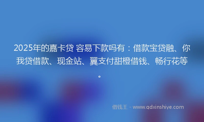 2025年的嘉卡贷 容易下款吗有：借款宝贷融、你我贷借款、现金站、翼支付甜橙借钱、畅行花等。
