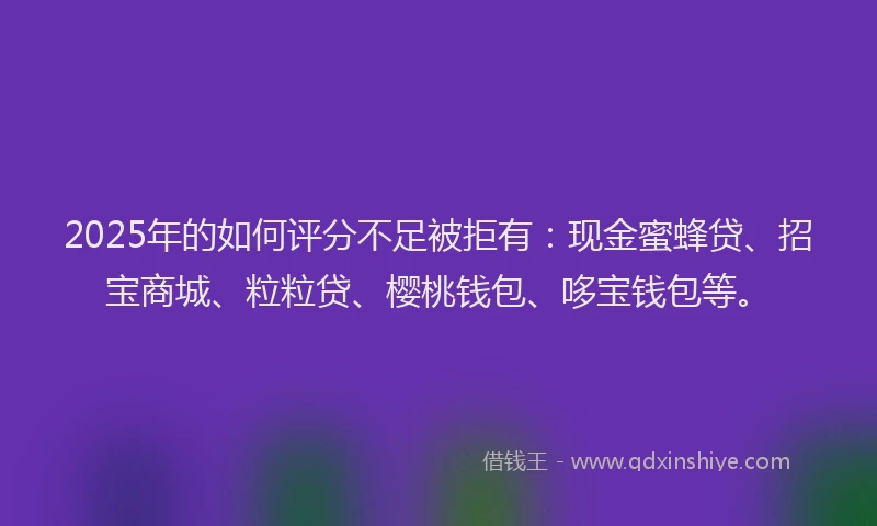 2025年的如何评分不足被拒有：现金蜜蜂贷、招宝商城、粒粒贷、樱桃钱包、哆宝钱包等。