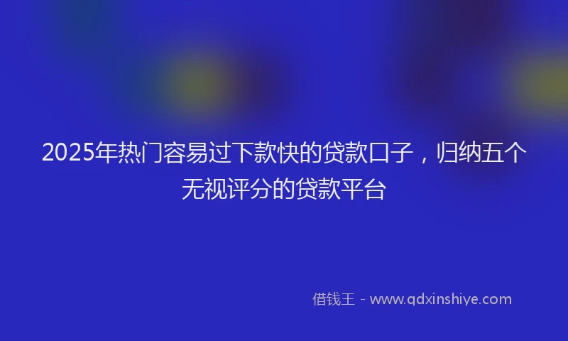 2025年热门容易过下款快的贷款口子，归纳五个无视评分的贷款平台