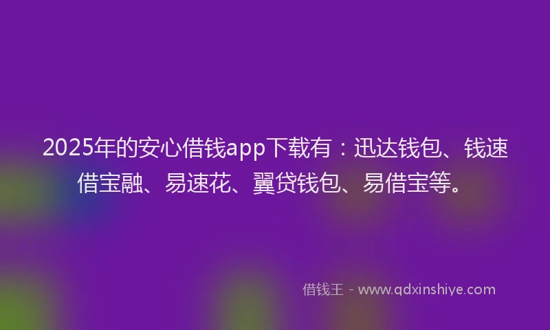 2025年的安心借钱app下载有：迅达钱包、钱速借宝融、易速花、翼贷钱包、易借宝等。