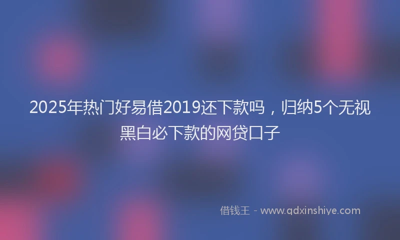 2025年热门好易借2019还下款吗，归纳5个无视黑白必下款的网贷口子