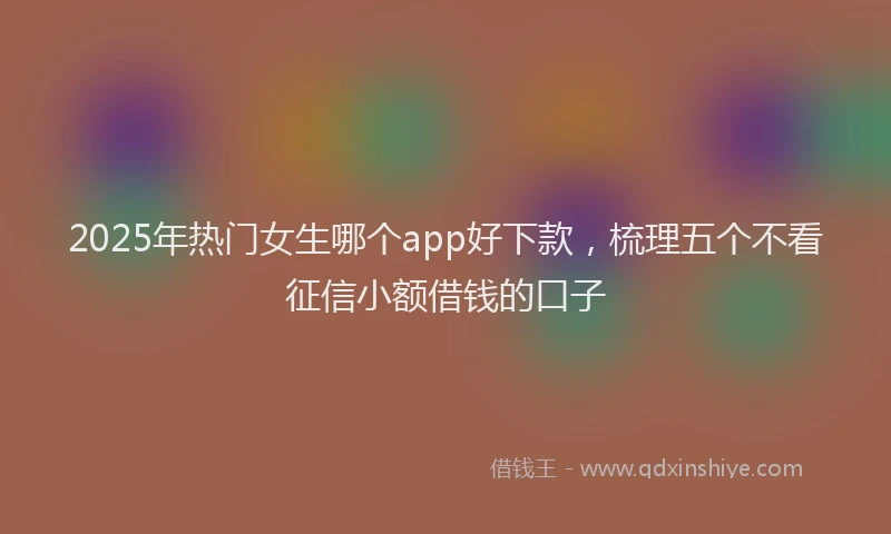 2025年热门女生哪个app好下款，梳理五个不看征信小额借钱的口子