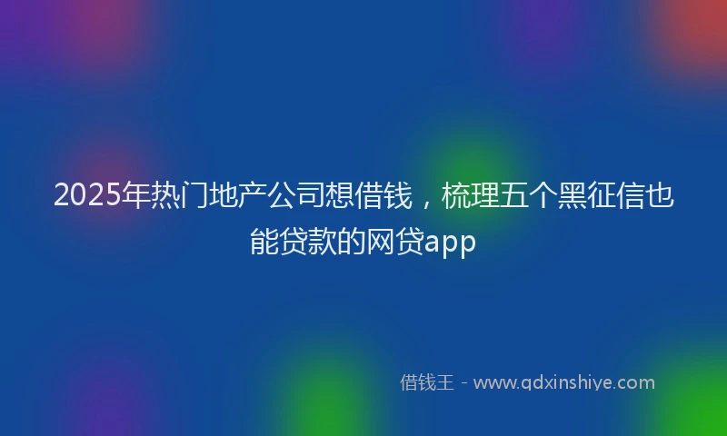 2025年热门地产公司想借钱，梳理五个黑征信也能贷款的网贷app