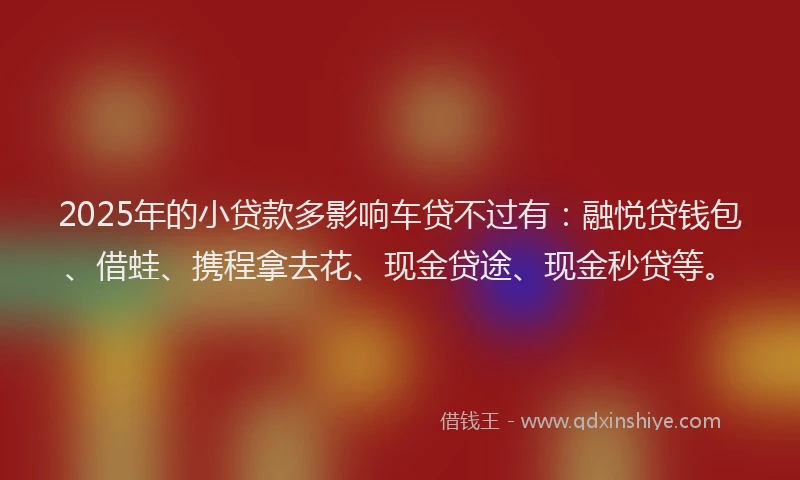 2025年的小贷款多影响车贷不过有：融悦贷钱包、借蛙、携程拿去花、现金贷途、现金秒贷等。