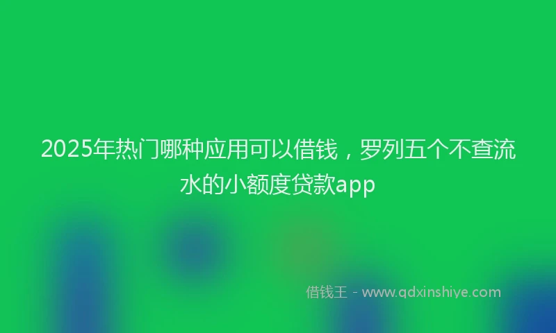 2025年热门哪种应用可以借钱，罗列五个不查流水的小额度贷款app