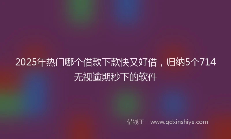 2025年热门哪个借款下款快又好借，归纳5个714无视逾期秒下的软件