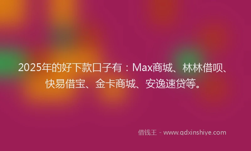 2025年的好下款口子有：Max商城、林林借呗、快易借宝、金卡商城、安逸速贷等。