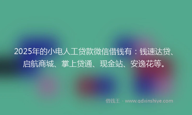 2025年的小电人工贷款微信借钱有：钱速达贷、启航商城、掌上贷通、现金站、安逸花等。