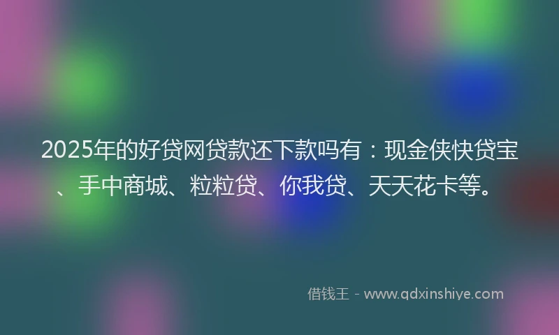 2025年的好贷网贷款还下款吗有：现金侠快贷宝、手中商城、粒粒贷、你我贷、天天花卡等。