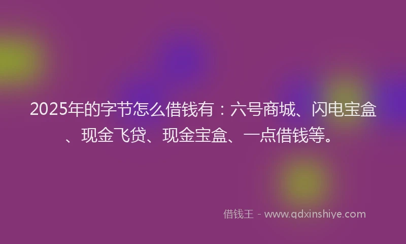 2025年的字节怎么借钱有：六号商城、闪电宝盒、现金飞贷、现金宝盒、一点借钱等。