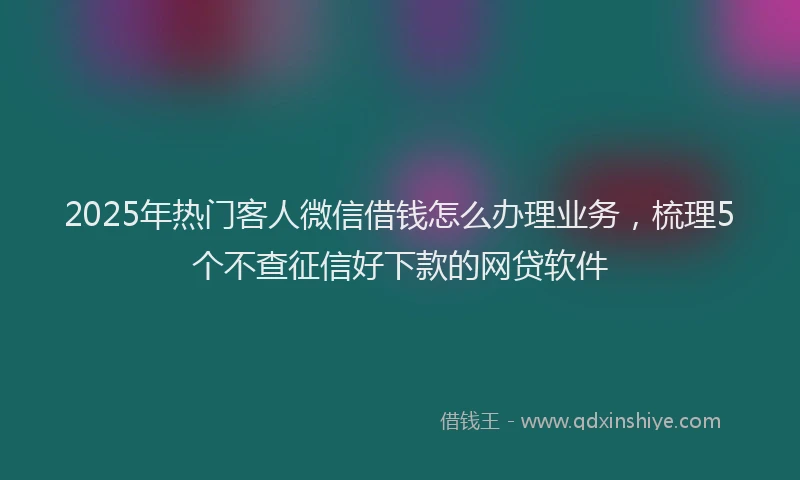 2025年热门客人微信借钱怎么办理业务，梳理5个不查征信好下款的网贷软件