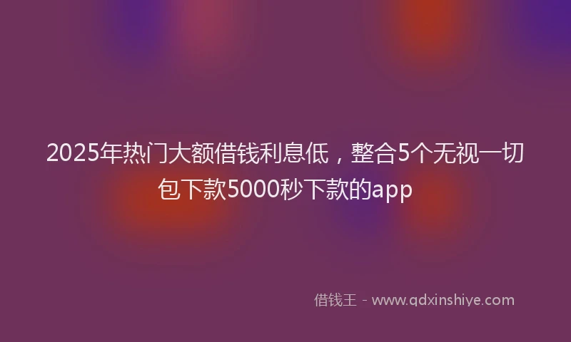 2025年热门大额借钱利息低，整合5个无视一切包下款5000秒下款的app